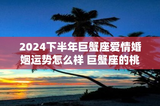 2024下半年巨蟹座爱情婚姻运势怎么样 巨蟹座的桃花运好吗