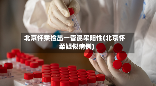 北京怀柔检出一管混采阳性(北京怀柔疑似病例)-第2张图片