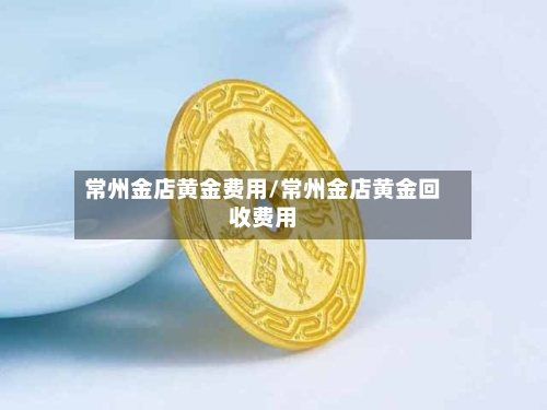 常州金店黄金费用/常州金店黄金回收费用-第2张图片