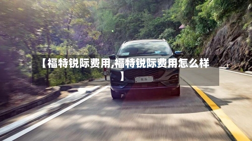 【福特锐际费用,福特锐际费用怎么样】-第2张图片