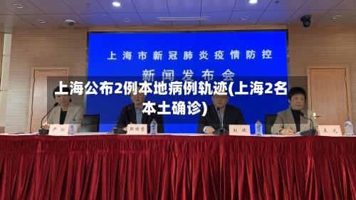 上海公布2例本地病例轨迹(上海2名本土确诊)