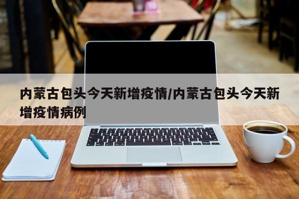 内蒙古包头今天新增疫情/内蒙古包头今天新增疫情病例