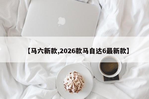 【马六新款,2026款马自达6最新款】