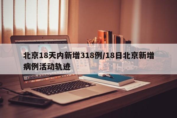 北京18天内新增318例/18日北京新增病例活动轨迹