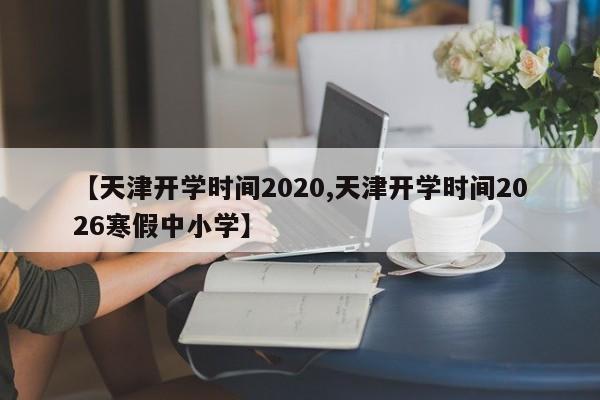 【天津开学时间2020,天津开学时间2026寒假中小学】