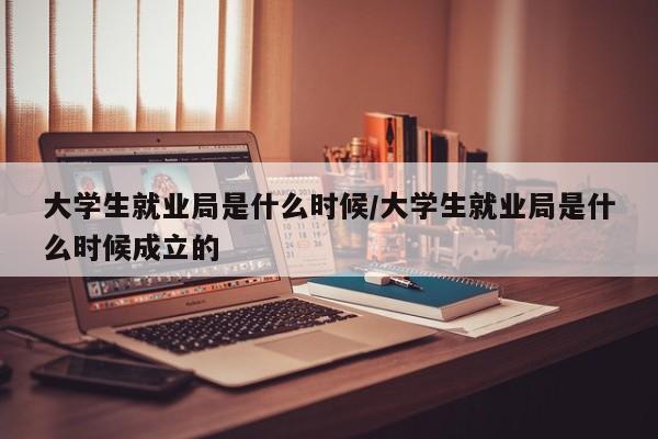 大学生就业局是什么时候/大学生就业局是什么时候成立的