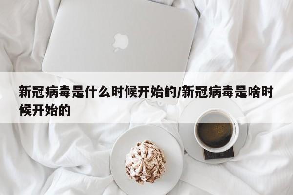 新冠病毒是什么时候开始的/新冠病毒是啥时候开始的